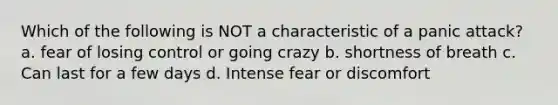 Which of the following is NOT a characteristic of a panic attack? a. fear of losing control or going crazy b. shortness of breath c. Can last for a few days d. Intense fear or discomfort