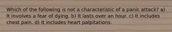 Which of the following is not a characteristic of a panic attack? a) It involves a fear of dying. b) It lasts over an hour. c) It includes chest pain. d) It includes heart palpitations.