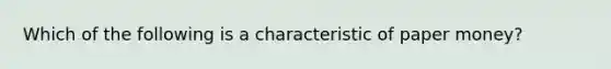 Which of the following is a characteristic of paper money?