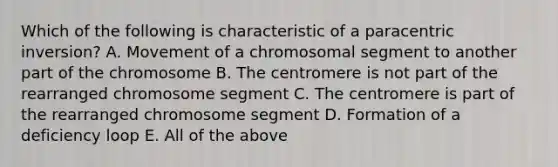 Which of the following is characteristic of a paracentric inversion? A. Movement of a chromosomal segment to another part of the chromosome B. The centromere is not part of the rearranged chromosome segment C. The centromere is part of the rearranged chromosome segment D. Formation of a deficiency loop E. All of the above