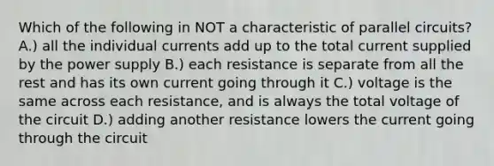 Which of the following in NOT a characteristic of parallel circuits? A.) all the individual currents add up to the total current supplied by the power supply B.) each resistance is separate from all the rest and has its own current going through it C.) voltage is the same across each resistance, and is always the total voltage of the circuit D.) adding another resistance lowers the current going through the circuit