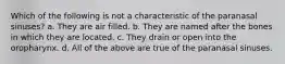 Which of the following is not a characteristic of the paranasal sinuses? a. They are air filled. b. They are named after the bones in which they are located. c. They drain or open into the oropharynx. d. All of the above are true of the paranasal sinuses.