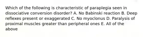 Which of the following is characteristic of paraplegia seen in dissociative conversion disorder? A. No Babinski reaction B. Deep reflexes present or exaggerated C. No myoclonus D. Paralysis of proximal muscles greater than peripheral ones E. All of the above