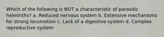 Which of the following is NOT a characteristic of parasitic helminths? a. Reduced nervous system b. Extensive mechanisms for strong locomotion c. Lack of a digestive system d. Complex reproductive system