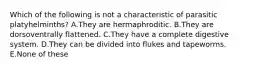 Which of the following is not a characteristic of parasitic platyhelminths? A.They are hermaphroditic. B.They are dorsoventrally flattened. C.They have a complete digestive system. D.They can be divided into flukes and tapeworms. E.None of these