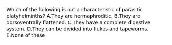 Which of the following is not a characteristic of parasitic platyhelminths? A.They are hermaphroditic. B.They are dorsoventrally flattened. C.They have a complete digestive system. D.They can be divided into flukes and tapeworms. E.None of these