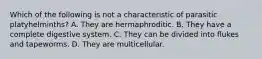 Which of the following is not a characteristic of parasitic platyhelminths? A. They are hermaphroditic. B. They have a complete digestive system. C. They can be divided into flukes and tapeworms. D. They are multicellular.