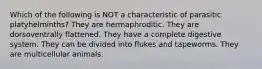 Which of the following is NOT a characteristic of parasitic platyhelminths? They are hermaphroditic. They are dorsoventrally flattened. They have a complete digestive system. They can be divided into flukes and tapeworms. They are multicellular animals.