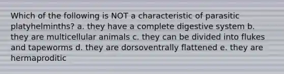 Which of the following is NOT a characteristic of parasitic platyhelminths? a. they have a complete digestive system b. they are multicellular animals c. they can be divided into flukes and tapeworms d. they are dorsoventrally flattened e. they are hermaproditic