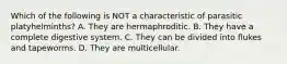 Which of the following is NOT a characteristic of parasitic platyhelminths? A. They are hermaphroditic. B. They have a complete digestive system. C. They can be divided into flukes and tapeworms. D. They are multicellular.