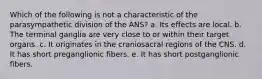 Which of the following is not a characteristic of the parasympathetic division of the ANS? a. Its effects are local. b. The terminal ganglia are very close to or within their target organs. c. It originates in the craniosacral regions of the CNS. d. It has short preganglionic fibers. e. It has short postganglionic fibers.