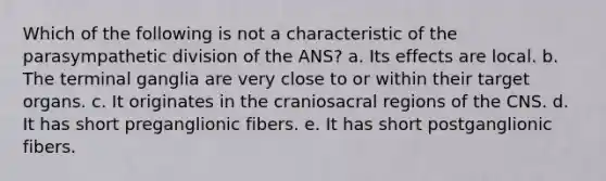 Which of the following is not a characteristic of the parasympathetic division of the ANS? a. Its effects are local. b. The terminal ganglia are very close to or within their target organs. c. It originates in the craniosacral regions of the CNS. d. It has short preganglionic fibers. e. It has short postganglionic fibers.