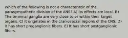 Which of the following is not a characteristic of the parasympathetic division of the ANS? A) Its effects are local. B) The terminal ganglia are very close to or within their target organs. C) It originates in the craniosacral regions of the CNS. D) It has short preganglionic fibers. E) It has short postganglionic fibers.