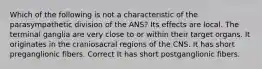 Which of the following is not a characteristic of the parasympathetic division of the ANS? Its effects are local. The terminal ganglia are very close to or within their target organs. It originates in the craniosacral regions of the CNS. It has short preganglionic fibers. Correct It has short postganglionic fibers.