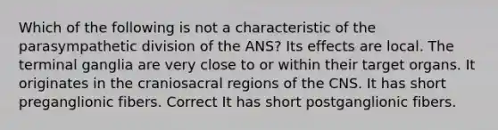 Which of the following is not a characteristic of the parasympathetic division of the ANS? Its effects are local. The terminal ganglia are very close to or within their target organs. It originates in the craniosacral regions of the CNS. It has short preganglionic fibers. Correct It has short postganglionic fibers.