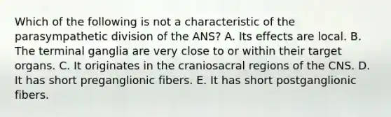 Which of the following is not a characteristic of the parasympathetic division of the ANS? A. Its effects are local. B. The terminal ganglia are very close to or within their target organs. C. It originates in the craniosacral regions of the CNS. D. It has short preganglionic fibers. E. It has short postganglionic fibers.