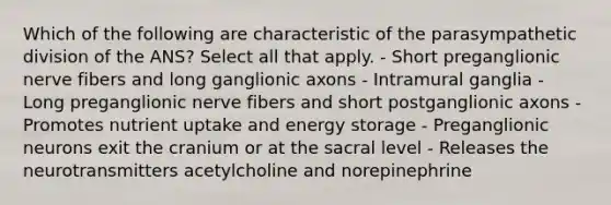 Which of the following are characteristic of the parasympathetic division of the ANS? Select all that apply. - Short preganglionic nerve fibers and long ganglionic axons - Intramural ganglia - Long preganglionic nerve fibers and short postganglionic axons - Promotes nutrient uptake and energy storage - Preganglionic neurons exit the cranium or at the sacral level - Releases the neurotransmitters acetylcholine and norepinephrine