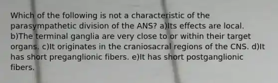 Which of the following is not a characteristic of the parasympathetic division of the ANS? a)Its effects are local. b)The terminal ganglia are very close to or within their target organs. c)It originates in the craniosacral regions of the CNS. d)It has short preganglionic fibers. e)It has short postganglionic fibers.