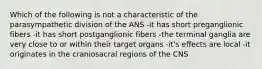 Which of the following is not a characteristic of the parasympathetic division of the ANS -it has short preganglionic fibers -it has short postganglionic fibers -the terminal ganglia are very close to or within their target organs -it's effects are local -it originates in the craniosacral regions of the CNS