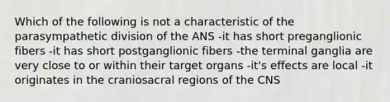 Which of the following is not a characteristic of the parasympathetic division of the ANS -it has short preganglionic fibers -it has short postganglionic fibers -the terminal ganglia are very close to or within their target organs -it's effects are local -it originates in the craniosacral regions of the CNS