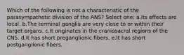 Which of the following is not a characteristic of the parasympathetic division of the ANS? Select one: a.Its effects are local. b.The terminal ganglia are very close to or within their target organs. c.It originates in the craniosacral regions of the CNS. d.It has short preganglionic fibers. e.It has short postganglionic fibers.