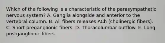 Which of the following is a characteristic of the parasympathetic nervous system? A. Ganglia alongside and anterior to the vertebral column. B. All fibers releases ACh (cholinergic fibers). C. Short preganglionic fibers. D. Thoracolumbar outflow. E. Long postganglionic fibers.