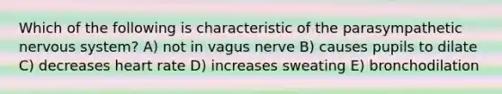 Which of the following is characteristic of the parasympathetic nervous system? A) not in vagus nerve B) causes pupils to dilate C) decreases heart rate D) increases sweating E) bronchodilation