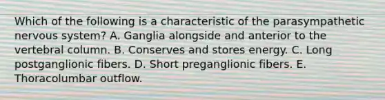 Which of the following is a characteristic of the parasympathetic nervous system? A. Ganglia alongside and anterior to the vertebral column. B. Conserves and stores energy. C. Long postganglionic fibers. D. Short preganglionic fibers. E. Thoracolumbar outflow.