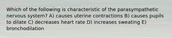 Which of the following is characteristic of the parasympathetic <a href='https://www.questionai.com/knowledge/kThdVqrsqy-nervous-system' class='anchor-knowledge'>nervous system</a>? A) causes uterine contractions B) causes pupils to dilate C) decreases heart rate D) increases sweating E) bronchodilation