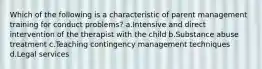 Which of the following is a characteristic of parent management training for conduct problems? a.Intensive and direct intervention of the therapist with the child b.Substance abuse treatment c.Teaching contingency management techniques d.Legal services