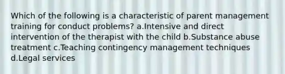 Which of the following is a characteristic of parent management training for conduct problems? a.Intensive and direct intervention of the therapist with the child b.Substance abuse treatment c.Teaching contingency management techniques d.Legal services