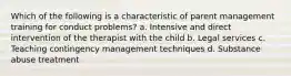 Which of the following is a characteristic of parent management training for conduct problems? a. Intensive and direct intervention of the therapist with the child b. Legal services c. Teaching contingency management techniques d. Substance abuse treatment