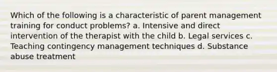 Which of the following is a characteristic of parent management training for conduct problems? a. Intensive and direct intervention of the therapist with the child b. Legal services c. Teaching contingency management techniques d. Substance abuse treatment