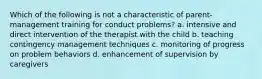 Which of the following is not a characteristic of parent-management training for conduct problems? a. intensive and direct intervention of the therapist with the child b. teaching contingency management techniques c. monitoring of progress on problem behaviors d. enhancement of supervision by caregivers