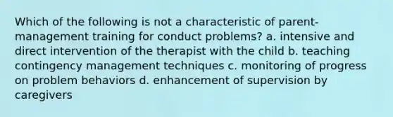 Which of the following is not a characteristic of parent-management training for conduct problems? a. intensive and direct intervention of the therapist with the child b. teaching contingency management techniques c. monitoring of progress on problem behaviors d. enhancement of supervision by caregivers