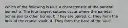Which of the following is NOT a characteristic of the parietal bones? a. The four largest sutures occur where the parietal bones join to other bones. b. They are paired. c. They form the bulk of the cranial vault. d. They form the base of the skull.