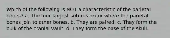 Which of the following is NOT a characteristic of the parietal bones? a. The four largest sutures occur where the parietal bones join to other bones. b. They are paired. c. They form the bulk of the cranial vault. d. They form the base of the skull.