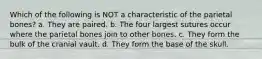Which of the following is NOT a characteristic of the parietal bones? a. They are paired. b. The four largest sutures occur where the parietal bones join to other bones. c. They form the bulk of the cranial vault. d. They form the base of the skull.