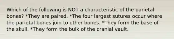 Which of the following is NOT a characteristic of the parietal bones? *They are paired. *The four largest sutures occur where the parietal bones join to other bones. *They form the base of the skull. *They form the bulk of the cranial vault.