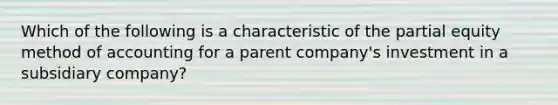 Which of the following is a characteristic of the partial equity method of accounting for a parent company's investment in a subsidiary company?