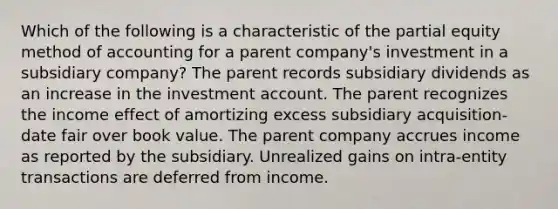 Which of the following is a characteristic of the partial equity method of accounting for a parent company's investment in a subsidiary company? The parent records subsidiary dividends as an increase in the investment account. The parent recognizes the income effect of amortizing excess subsidiary acquisition-date fair over book value. The parent company accrues income as reported by the subsidiary. Unrealized gains on intra-entity transactions are deferred from income.