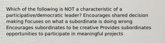 Which of the following is NOT a characteristic of a participative/democratic leader? Encourages shared decision making Focuses on what a subordinate is doing wrong Encourages subordinates to be creative Provides subordinates opportunities to participate in meaningful projects