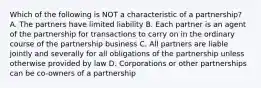 Which of the following is NOT a characteristic of a partnership? A. The partners have limited liability B. Each partner is an agent of the partnership for transactions to carry on in the ordinary course of the partnership business C. All partners are liable jointly and severally for all obligations of the partnership unless otherwise provided by law D. Corporations or other partnerships can be co-owners of a partnership