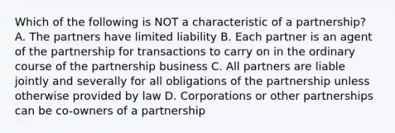 Which of the following is NOT a characteristic of a partnership? A. The partners have limited liability B. Each partner is an agent of the partnership for transactions to carry on in the ordinary course of the partnership business C. All partners are liable jointly and severally for all obligations of the partnership unless otherwise provided by law D. Corporations or other partnerships can be co-owners of a partnership