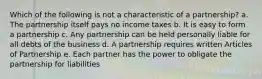 Which of the following is not a characteristic of a partnership? a. The partnership itself pays no income taxes b. It is easy to form a partnership c. Any partnership can be held personally liable for all debts of the business d. A partnership requires written Articles of Partnership e. Each partner has the power to obligate the partnership for liabilities