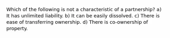 Which of the following is not a characteristic of a partnership? a) It has unlimited liability. b) It can be easily dissolved. c) There is ease of transferring ownership. d) There is co-ownership of property.