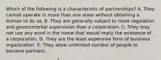 Which of the following is a characteristic of partnerships? A. They cannot operate in more than one state without obtaining a license to do so. B. They are generally subject to more regulation and governmental supervision than a corporation. C. They may not use any word in the name that would imply the existence of a corporation. D. They are the least expensive form of business organization. E. They allow unlimited number of people to become partners.