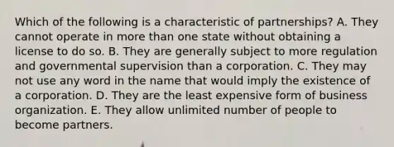 Which of the following is a characteristic of partnerships? A. They cannot operate in more than one state without obtaining a license to do so. B. They are generally subject to more regulation and governmental supervision than a corporation. C. They may not use any word in the name that would imply the existence of a corporation. D. They are the least expensive form of business organization. E. They allow unlimited number of people to become partners.