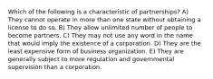 Which of the following is a characteristic of partnerships? A) They cannot operate in more than one state without obtaining a license to do so. B) They allow unlimited number of people to become partners. C) They may not use any word in the name that would imply the existence of a corporation. D) They are the least expensive form of business organization. E) They are generally subject to more regulation and governmental supervision than a corporation.