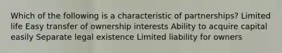 Which of the following is a characteristic of partnerships? Limited life Easy transfer of ownership interests Ability to acquire capital easily Separate legal existence Limited liability for owners